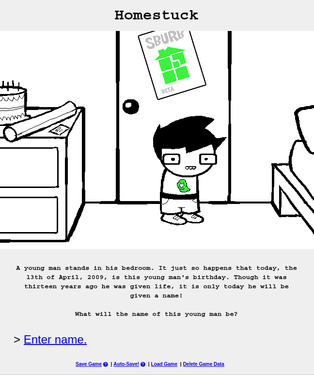 Page 1 of Homestuck, featuring the character John Egbert standing in front of a door in his bedroom. The caption below reads 'A young man stands in his bedroom. It just so happens that today, the 13th of April, 2009, is this young man's birthday. Though it was thirteen years ago he was given life, it is only today he will be given a name! What will the name of this young man be?' Below it is a hyperlink to te next page with the line '> Enter name.'